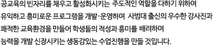 공교육의 빈자리를 채우고 활성화시키는 
        주도적인 역할을 다하기 위하여 유익하고 흥미로운 프로그램을 개발•운영하며 
        사범대 출신의 우수한 강사진과 쾌적한 교육환경을 만들어 학생들의 적성과 흥미를 
        배려하며 능력을 개발 신장시키는 생동감있는 수업진행을 만들 것입니다. 