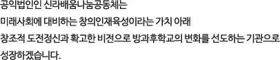 공익법인인 신라배움나눔공동체는 
        미래사회에 대비하는 창의인재육성이라는 가치 아래 
        창조적 도전정신과 확고한 비전으로 방과후학교의 변화를 선도하는 기관으로 
        성장하겠습니다.