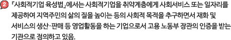 『사회적기업 육성법』에서는 사회적기
            업을 취약계층에게 사회서비스 또는 일자리를 제공하여 
            지역주민의 삶의 질을 높이는 등의 사회적 목적을 추구하면서 재화 및 서비스의 생산·판매 등 영업활동을 하는 기업으로서 고용 노동부 장관의 인증을 받는 기관으로 정의하고 있음.