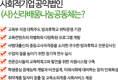 
        사회적기업 공익법인 (사)신라배움나눔공동체는?
            -교육부가 선정하고 신라대학교가 주도하는 방과후학교 위탁기관
            -교육컨텐츠의 차별화와 다양화된 프로그램 개발
            -사법대출신의 중등교사자격증을 소지한 우수한 방과후학교 전문강사진
            -수업의 질을 높이기 위한 정기적 연수 실시
            -전문강사들의 교육력제고와 발전을 위한 지원시스템 구축
            -학생중심 잠재능력 개발과 비전설계, 미래사회에 대비하는 창의 인재육성
            -취약계층 일자리 창출 및 교육소외계층 사회서비스 제공