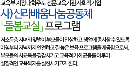 교육부 지정 대학주도 전문교육기관 사회적기업인 사)신라배움나눔공동체 「돌봄교실」프로그램으로 
        저소득층 자녀와 맞벌이 부모들이 안심하고 생업에 종사할 수 있도록 아침부터 저녁까지 안전하고 질 높은 보육 프로그램을 제공함으로써, 
        부모들의 사교육을 경감시키고 교육적 기회 균등를 이루어 실질적인 교육복지를 실현시키고자 한다.