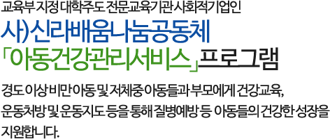 교육부 지정 대학주도 전문교육기관 사회적기업인 사)신라배움나눔공동체 「아동건강관리서비스」프로그램으로 
        경도 이상 비만 아동 및 저체중 아동들과 부모에게 건강교육, 운동처방 및 운동지도 등을 통해 질병예방 등 아동들의 건강한 성장을 지원합니다.