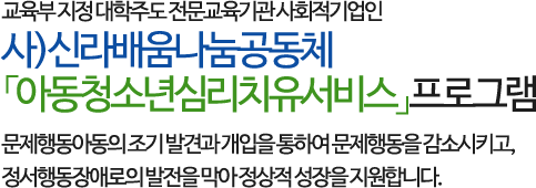 교육부 지정 대학주도 전문교육기관 사회적기업인 사)신라배움나눔공동체 「아동청소년심리치유서비스」프로그램으로
         문제행동아동의 조기 발견과 개입을 통하여 문제행동을 감소시키고, 정서행동장애로의 발전을 막아 정상적 성장을 지원합니다.