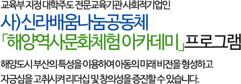 교육부 지정 대학주도 전문교육기관 사회적기업인 사)신라배움나눔공동체 「해양역사문화체험 아카데미」프로그램으로 
        해양도시 부산의 특성을 이용하여 아동의 미래 비전을 형성하고 자긍심을 고취시켜 리더십 및 창의성을 증진할 수 있습니다.